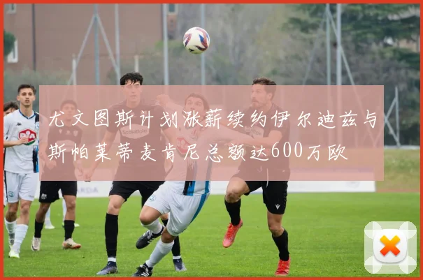 尤文图斯计划涨薪续约伊尔迪兹与斯帕莱蒂麦肯尼总额达600万欧