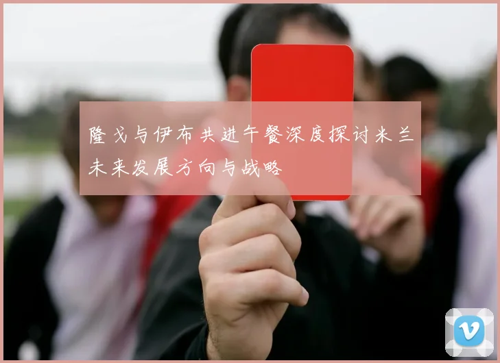 隆戈与伊布共进午餐深度探讨米兰未来发展方向与战略