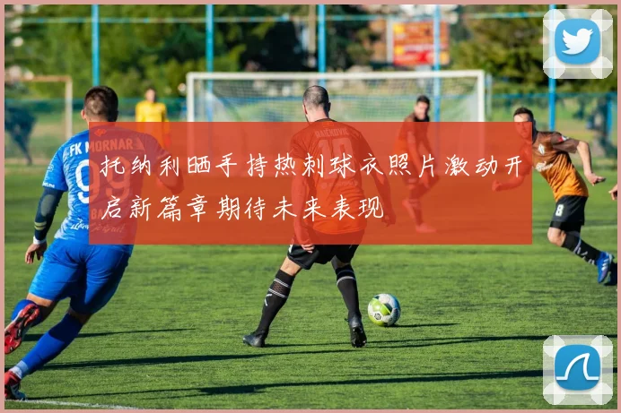 托纳利晒手持热刺球衣照片激动开启新篇章期待未来表现