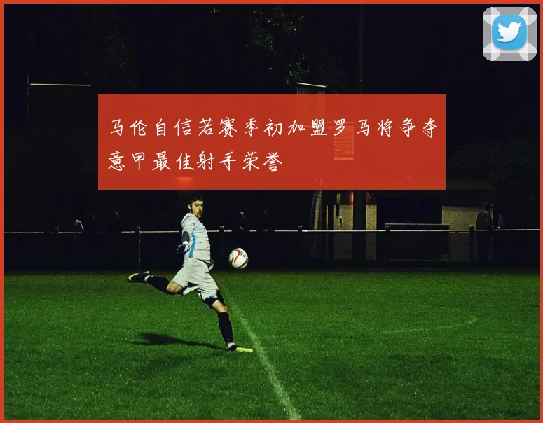 马伦自信若赛季初加盟罗马将争夺意甲最佳射手荣誉