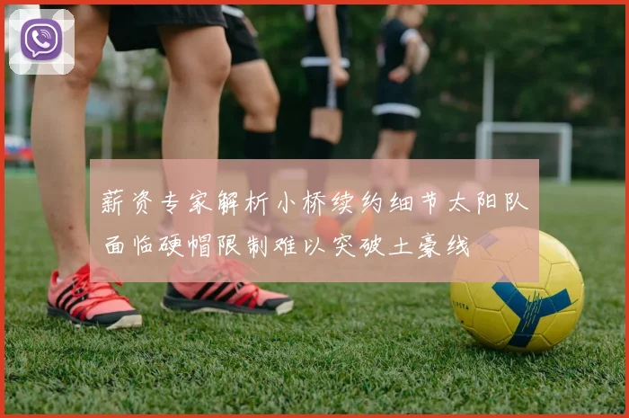 薪资专家解析小桥续约细节太阳队面临硬帽限制难以突破土豪线