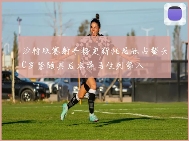 沙特联赛射手榜更新托尼独占鳌头C罗紧随其后本泽马位列第八