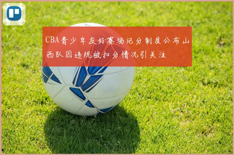 CBA青少年友好赛场记分制度公布山西队因违规被扣分情况引关注