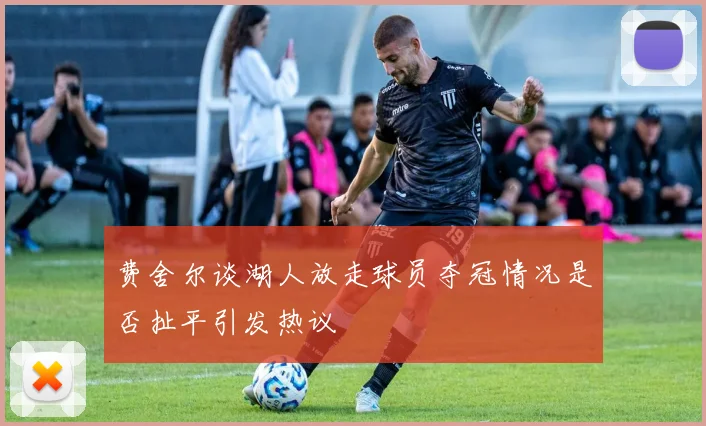 费舍尔谈湖人放走球员夺冠情况是否扯平引发热议