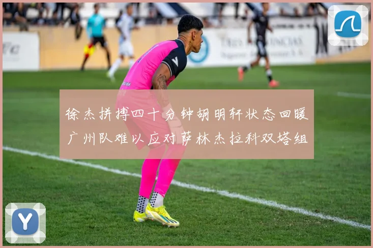 徐杰拼搏四十分钟胡明轩状态回暖广州队难以应对萨林杰拉科双塔组合