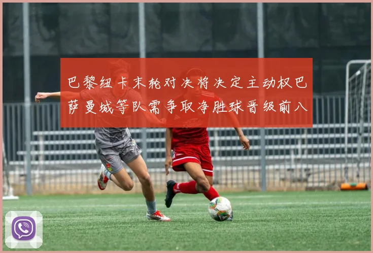 巴黎纽卡末轮对决将决定主动权巴萨曼城等队需争取净胜球晋级前八