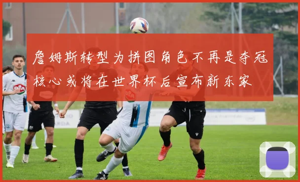 詹姆斯转型为拼图角色不再是夺冠核心或将在世界杯后宣布新东家