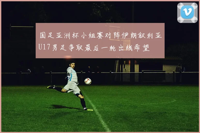 国足亚洲杯小组赛对阵伊朗叙利亚U17男足争取最后一轮出线希望