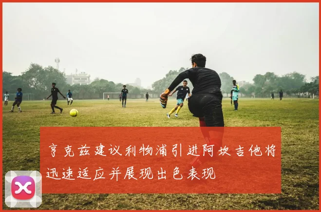 亨克兹建议利物浦引进阿坎吉他将迅速适应并展现出色表现