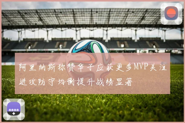 阿里纳斯称赞华子应获更多MVP关注进攻防守均衡提升战绩显著