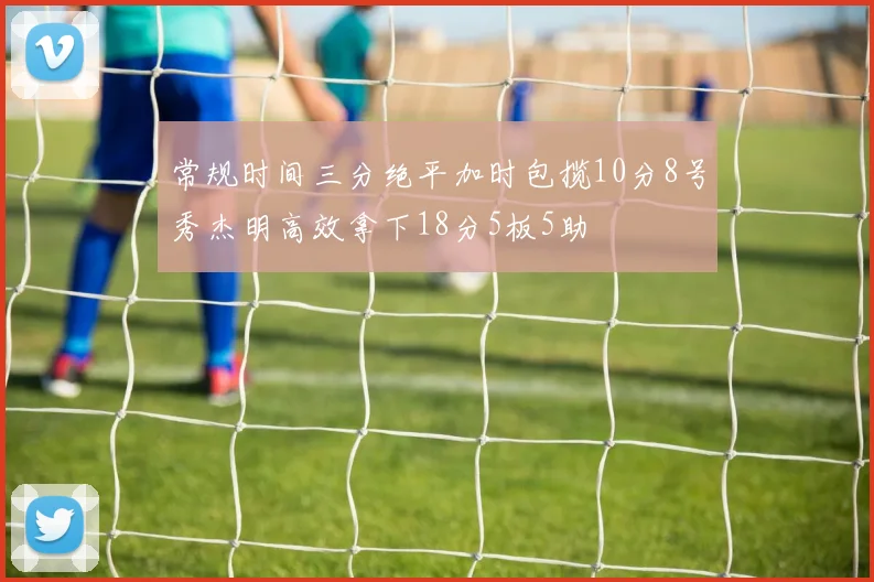 常规时间三分绝平加时包揽10分8号秀杰明高效拿下18分5板5助