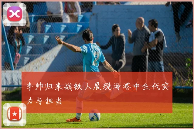 李帅归来战铁人展现海港中生代实力与担当