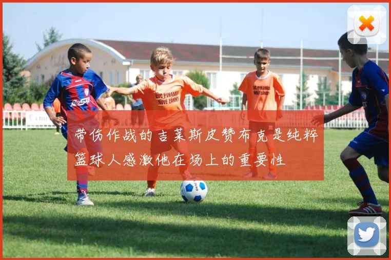 带伤作战的吉莱斯皮赞布克是纯粹篮球人感激他在场上的重要性