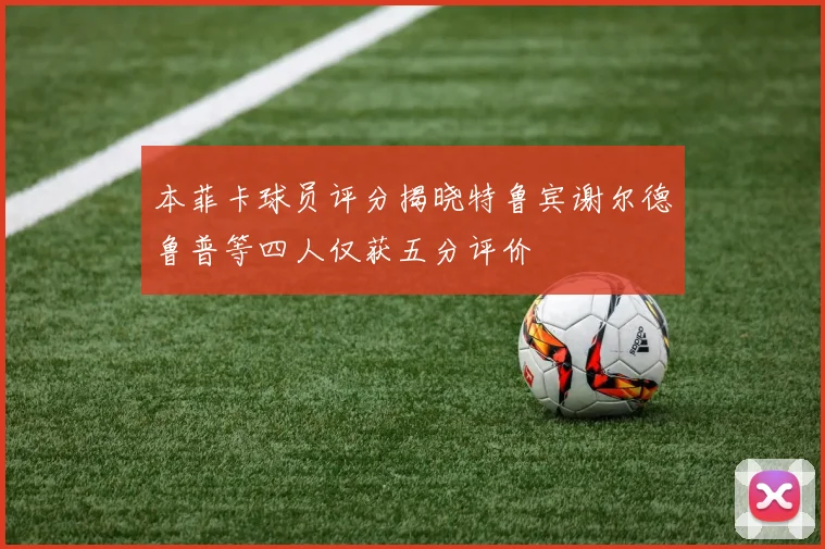 本菲卡球员评分揭晓特鲁宾谢尔德鲁普等四人仅获五分评价
