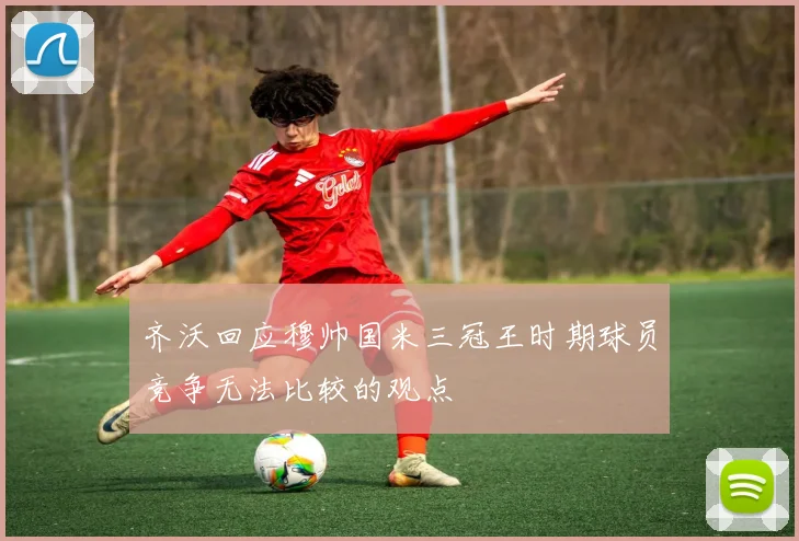齐沃回应穆帅国米三冠王时期球员竞争无法比较的观点