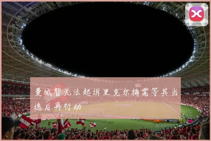 曼城暂无法起诉里克尔梅需等其当选后再行动